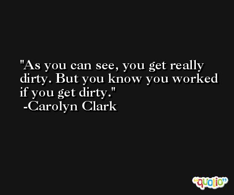 As you can see, you get really dirty. But you know you worked if you get dirty. -Carolyn Clark