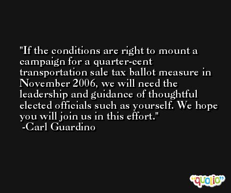 If the conditions are right to mount a campaign for a quarter-cent transportation sale tax ballot measure in November 2006, we will need the leadership and guidance of thoughtful elected officials such as yourself. We hope you will join us in this effort. -Carl Guardino