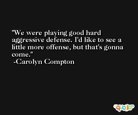 We were playing good hard aggressive defense. I'd like to see a little more offense, but that's gonna come. -Carolyn Compton