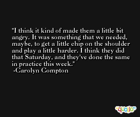 I think it kind of made them a little bit angry. It was something that we needed, maybe, to get a little chip on the shoulder and play a little harder. I think they did that Saturday, and they've done the same in practice this week. -Carolyn Compton