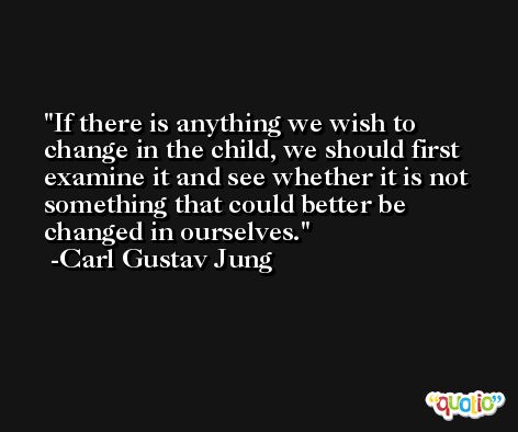 If there is anything we wish to change in the child, we should first examine it and see whether it is not something that could better be changed in ourselves. -Carl Gustav Jung