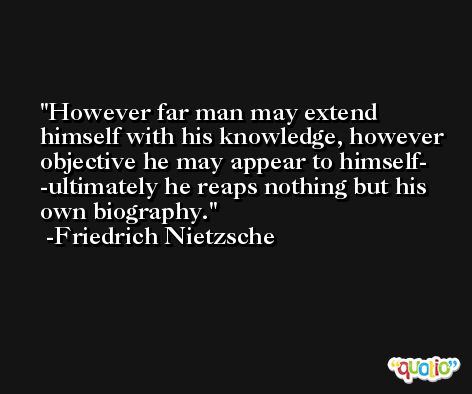 However far man may extend himself with his knowledge, however objective he may appear to himself- -ultimately he reaps nothing but his own biography. -Friedrich Nietzsche