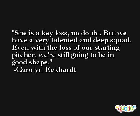 She is a key loss, no doubt. But we have a very talented and deep squad. Even with the loss of our starting pitcher, we're still going to be in good shape. -Carolyn Eckhardt