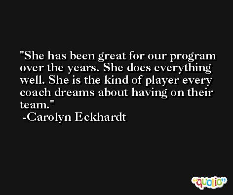 She has been great for our program over the years. She does everything well. She is the kind of player every coach dreams about having on their team. -Carolyn Eckhardt