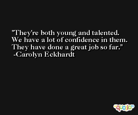 They're both young and talented. We have a lot of confidence in them. They have done a great job so far. -Carolyn Eckhardt