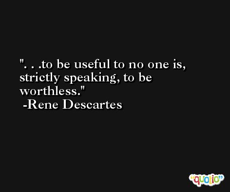 . . .to be useful to no one is, strictly speaking, to be worthless. -Rene Descartes