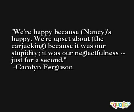 We're happy because (Nancy)'s happy. We're upset about (the carjacking) because it was our stupidity; it was our neglectfulness -- just for a second. -Carolyn Ferguson