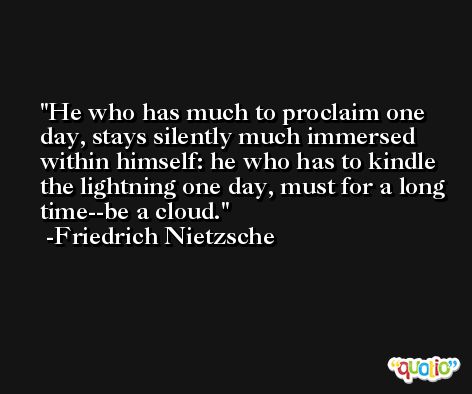 He who has much to proclaim one day, stays silently much immersed within himself: he who has to kindle the lightning one day, must for a long time--be a cloud. -Friedrich Nietzsche