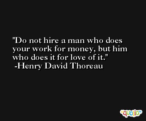 Do not hire a man who does your work for money, but him who does it for love of it. -Henry David Thoreau
