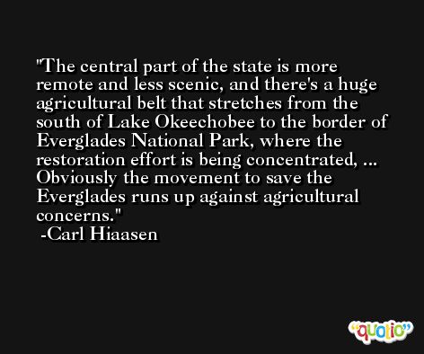 The central part of the state is more remote and less scenic, and there's a huge agricultural belt that stretches from the south of Lake Okeechobee to the border of Everglades National Park, where the restoration effort is being concentrated, ... Obviously the movement to save the Everglades runs up against agricultural concerns. -Carl Hiaasen