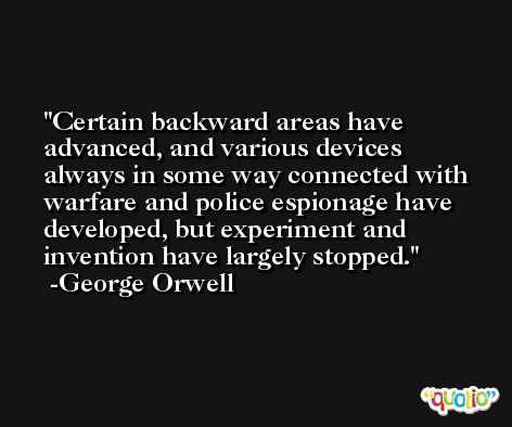 Certain backward areas have advanced, and various devices always in some way connected with warfare and police espionage have developed, but experiment and invention have largely stopped. -George Orwell