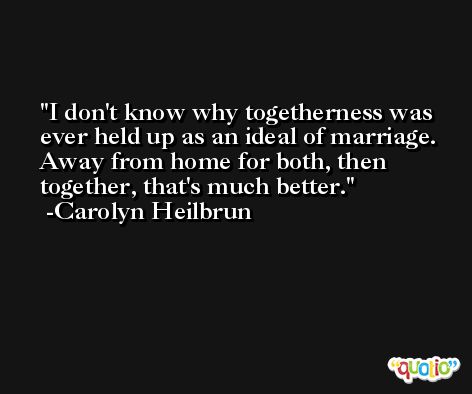 I don't know why togetherness was ever held up as an ideal of marriage. Away from home for both, then together, that's much better. -Carolyn Heilbrun