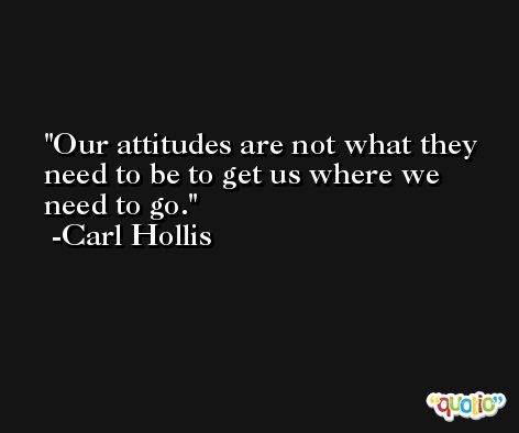 Our attitudes are not what they need to be to get us where we need to go. -Carl Hollis