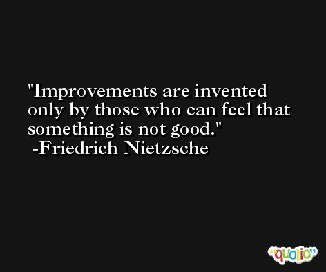 Improvements are invented only by those who can feel that something is not good. -Friedrich Nietzsche