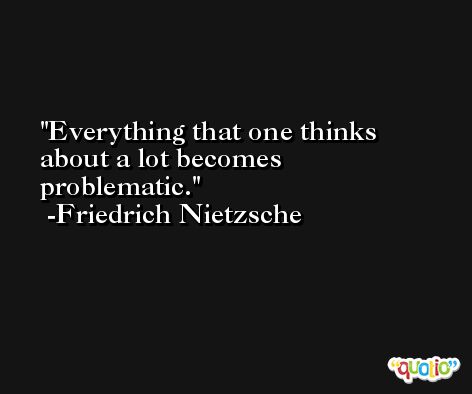 Everything that one thinks about a lot becomes problematic. -Friedrich Nietzsche