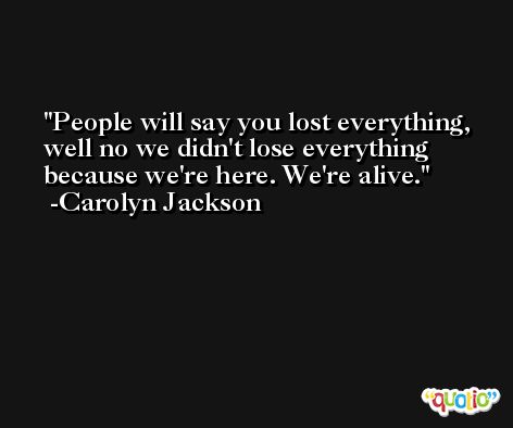 People will say you lost everything, well no we didn't lose everything because we're here. We're alive. -Carolyn Jackson