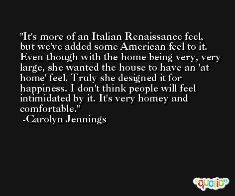 It's more of an Italian Renaissance feel, but we've added some American feel to it. Even though with the home being very, very large, she wanted the house to have an 'at home' feel. Truly she designed it for happiness. I don't think people will feel intimidated by it. It's very homey and comfortable. -Carolyn Jennings