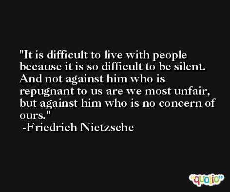It is difficult to live with people because it is so difficult to be silent. And not against him who is repugnant to us are we most unfair, but against him who is no concern of ours. -Friedrich Nietzsche