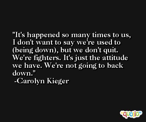 It's happened so many times to us, I don't want to say we're used to (being down), but we don't quit. We're fighters. It's just the attitude we have. We're not going to back down. -Carolyn Kieger