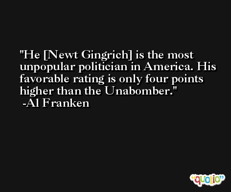 He [Newt Gingrich] is the most unpopular politician in America. His favorable rating is only four points higher than the Unabomber. -Al Franken