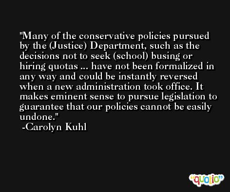 Many of the conservative policies pursued by the (Justice) Department, such as the decisions not to seek (school) busing or hiring quotas ... have not been formalized in any way and could be instantly reversed when a new administration took office. It makes eminent sense to pursue legislation to guarantee that our policies cannot be easily undone. -Carolyn Kuhl