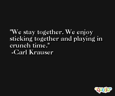 We stay together. We enjoy sticking together and playing in crunch time. -Carl Krauser
