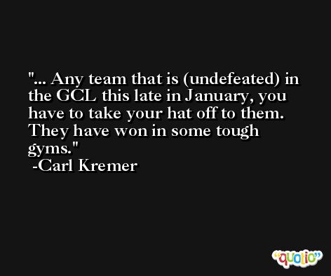 ... Any team that is (undefeated) in the GCL this late in January, you have to take your hat off to them. They have won in some tough gyms. -Carl Kremer