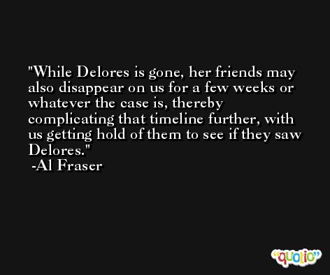While Delores is gone, her friends may also disappear on us for a few weeks or whatever the case is, thereby complicating that timeline further, with us getting hold of them to see if they saw Delores. -Al Fraser