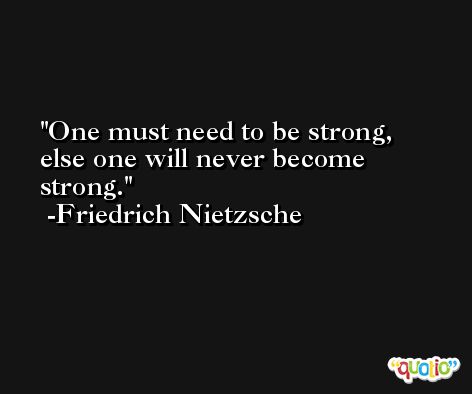 One must need to be strong, else one will never become strong. -Friedrich Nietzsche