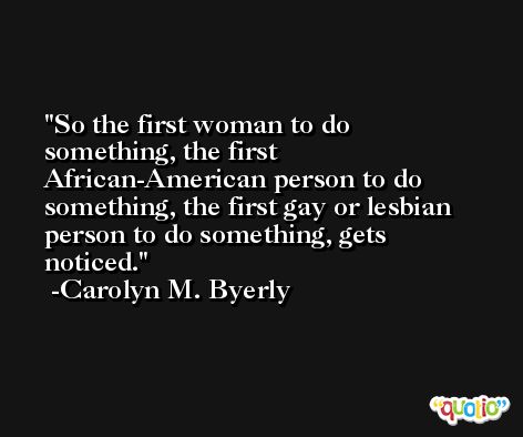 So the first woman to do something, the first African-American person to do something, the first gay or lesbian person to do something, gets noticed. -Carolyn M. Byerly