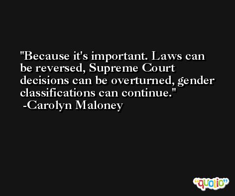 Because it's important. Laws can be reversed, Supreme Court decisions can be overturned, gender classifications can continue. -Carolyn Maloney