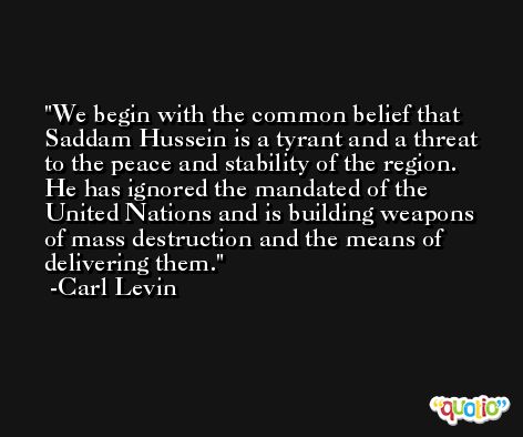 We begin with the common belief that Saddam Hussein is a tyrant and a threat to the peace and stability of the region. He has ignored the mandated of the United Nations and is building weapons of mass destruction and the means of delivering them. -Carl Levin