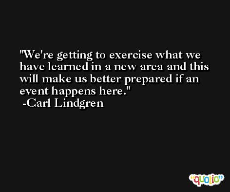 We're getting to exercise what we have learned in a new area and this will make us better prepared if an event happens here. -Carl Lindgren