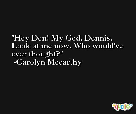 Hey Den! My God, Dennis. Look at me now. Who would've ever thought? -Carolyn Mccarthy