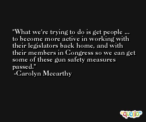 What we're trying to do is get people ... to become more active in working with their legislators back home, and with their members in Congress so we can get some of these gun safety measures passed. -Carolyn Mccarthy