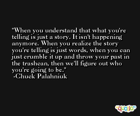 When you understand that what you're telling is just a story. It isn't happening anymore. When you realize the story you're telling is just words, when you can just crumble it up and throw your past in the trashcan, then we'll figure out who you're going to be. -Chuck Palahniuk