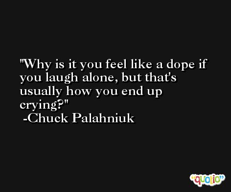 Why is it you feel like a dope if you laugh alone, but that's usually how you end up crying? -Chuck Palahniuk