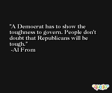A Democrat has to show the toughness to govern. People don't doubt that Republicans will be tough. -Al From