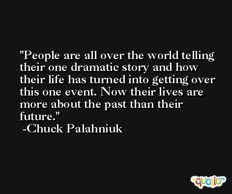 People are all over the world telling their one dramatic story and how their life has turned into getting over this one event. Now their lives are more about the past than their future. -Chuck Palahniuk