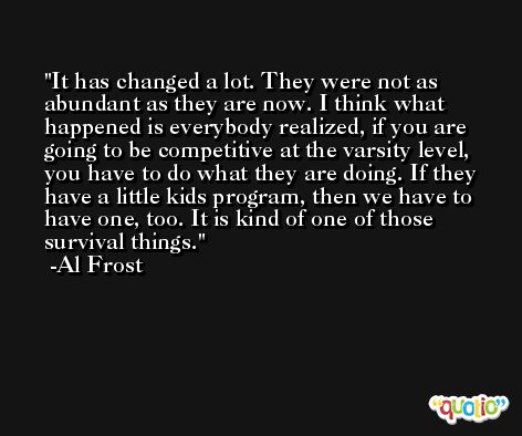 It has changed a lot. They were not as abundant as they are now. I think what happened is everybody realized, if you are going to be competitive at the varsity level, you have to do what they are doing. If they have a little kids program, then we have to have one, too. It is kind of one of those survival things. -Al Frost