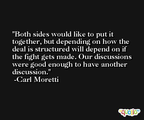 Both sides would like to put it together, but depending on how the deal is structured will depend on if the fight gets made. Our discussions were good enough to have another discussion. -Carl Moretti