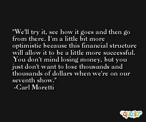 We'll try it, see how it goes and then go from there. I'm a little bit more optimistic because this financial structure will allow it to be a little more successful. You don't mind losing money, but you just don't want to lose thousands and thousands of dollars when we're on our seventh show. -Carl Moretti