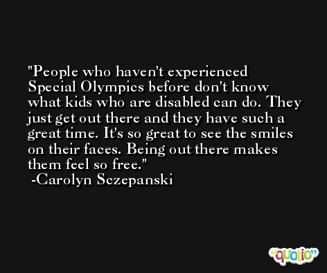 People who haven't experienced Special Olympics before don't know what kids who are disabled can do. They just get out there and they have such a great time. It's so great to see the smiles on their faces. Being out there makes them feel so free. -Carolyn Sczepanski