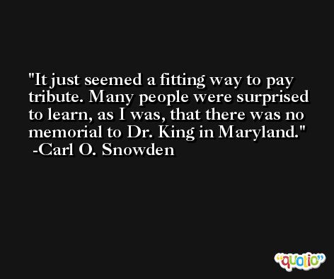 It just seemed a fitting way to pay tribute. Many people were surprised to learn, as I was, that there was no memorial to Dr. King in Maryland. -Carl O. Snowden