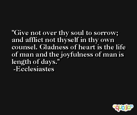 Give not over thy soul to sorrow; and afflict not thyself in thy own counsel. Gladness of heart is the life of man and the joyfulness of man is length of days. -Ecclesiastes
