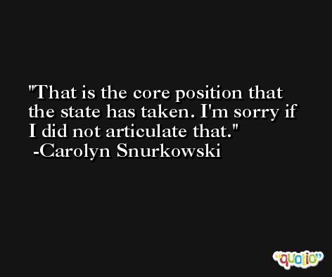 That is the core position that the state has taken. I'm sorry if I did not articulate that. -Carolyn Snurkowski