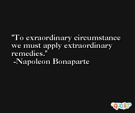 To exraordinary circumstance we must apply extraordinary remedies. -Napoleon Bonaparte