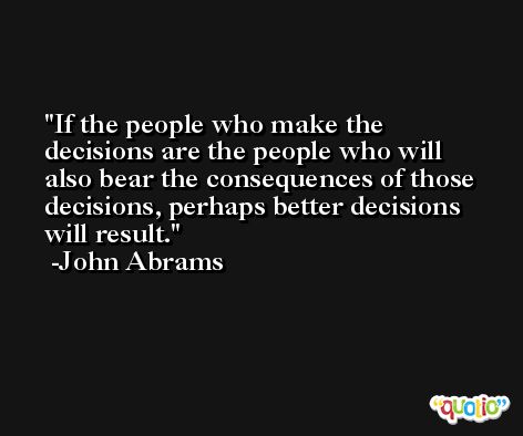 If the people who make the decisions are the people who will also bear the consequences of those decisions, perhaps better decisions will result. -John Abrams