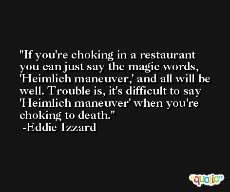 If you're choking in a restaurant you can just say the magic words, 'Heimlich maneuver,' and all will be well. Trouble is, it's difficult to say 'Heimlich maneuver' when you're choking to death. -Eddie Izzard