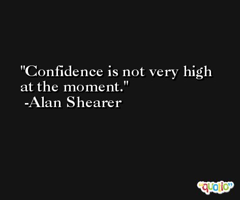Confidence is not very high at the moment. -Alan Shearer